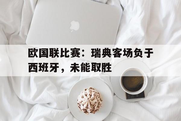 九州体育-欧国联比赛瑞典客场负于西班牙,未能取胜的原因