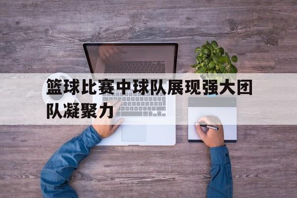 九州娱乐-篮球比赛中球队展现强大团队凝聚力(篮球比赛中球队展现强大团队凝聚力的句子)