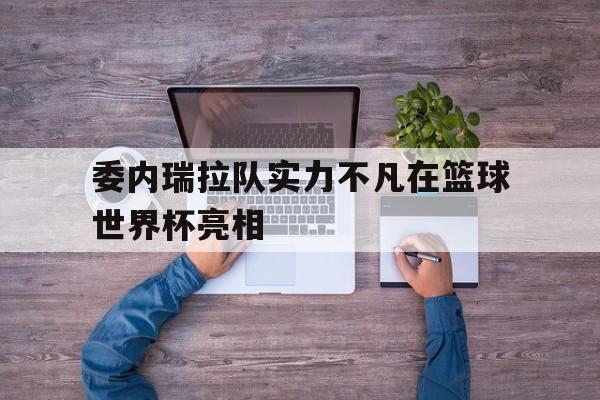 关于委内瑞拉队实力不凡在篮球世界杯亮相的信息 关于委内瑞拉队实力不凡在篮球世界杯亮相的信息