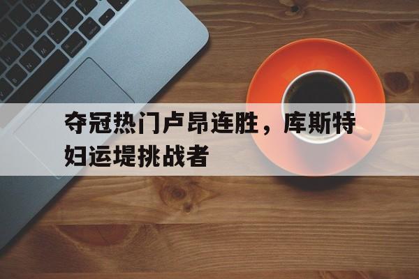九州体育-包含夺冠热门卢昂连胜，库斯特妇运堤挑战者的词条